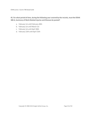 OSHAcademy Course 708 Study Guide
Copyright © 2000-2013 Geigle Safety Group, Inc. Page 45 of 59
45. For what period of time, during the following year covered by the records, must the OSHA
300-A, Summary of Work-Related Injuries and Illnesses be posted?
a. February 1st until February 30th
b. February 1st until March 1st
c. February 1st until April 30th
d. February 15th until April 15th
 