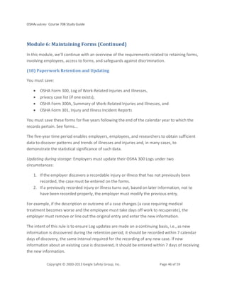 OSHAcademy Course 708 Study Guide
Copyright © 2000-2013 Geigle Safety Group, Inc. Page 46 of 59
Module 6: Maintaining Forms (Continued)
In this module, we'll continue with an overview of the requirements related to retaining forms,
involving employees, access to forms, and safeguards against discrimination.
(18) Paperwork Retention and Updating
You must save:
• OSHA Form 300, Log of Work-Related Injuries and Illnesses,
• privacy case list (if one exists),
• OSHA Form 300A, Summary of Work-Related Injuries and Illnesses, and
• OSHA Form 301, Injury and Illness Incident Reports
You must save these forms for five years following the end of the calendar year to which the
records pertain. See forms...
The five-year time period enables employers, employees, and researchers to obtain sufficient
data to discover patterns and trends of illnesses and injuries and, in many cases, to
demonstrate the statistical significance of such data.
Updating during storage: Employers must update their OSHA 300 Logs under two
circumstances:
1. If the employer discovers a recordable injury or illness that has not previously been
recorded, the case must be entered on the forms.
2. If a previously recorded injury or illness turns out, based on later information, not to
have been recorded properly, the employer must modify the previous entry.
For example, if the description or outcome of a case changes (a case requiring medical
treatment becomes worse and the employee must take days off work to recuperate), the
employer must remove or line out the original entry and enter the new information.
The intent of this rule is to ensure Log updates are made on a continuing basis, i.e., as new
information is discovered during the retention period, it should be recorded within 7 calendar
days of discovery, the same interval required for the recording of any new case. If new
information about an existing case is discovered, it should be entered within 7 days of receiving
the new information.
 