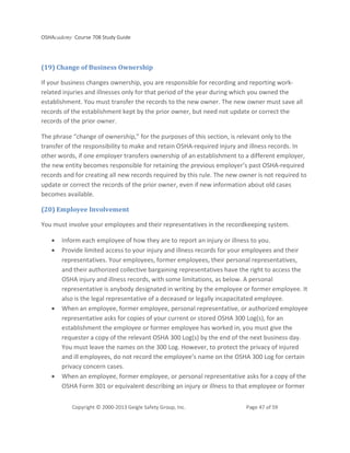 OSHAcademy Course 708 Study Guide
Copyright © 2000-2013 Geigle Safety Group, Inc. Page 47 of 59
(19) Change of Business Ownership
If your business changes ownership, you are responsible for recording and reporting work-
related injuries and illnesses only for that period of the year during which you owned the
establishment. You must transfer the records to the new owner. The new owner must save all
records of the establishment kept by the prior owner, but need not update or correct the
records of the prior owner.
The phrase “change of ownership,” for the purposes of this section, is relevant only to the
transfer of the responsibility to make and retain OSHA-required injury and illness records. In
other words, if one employer transfers ownership of an establishment to a different employer,
the new entity becomes responsible for retaining the previous employer’s past OSHA-required
records and for creating all new records required by this rule. The new owner is not required to
update or correct the records of the prior owner, even if new information about old cases
becomes available.
(20) Employee Involvement
You must involve your employees and their representatives in the recordkeeping system.
• Inform each employee of how they are to report an injury or illness to you.
• Provide limited access to your injury and illness records for your employees and their
representatives. Your employees, former employees, their personal representatives,
and their authorized collective bargaining representatives have the right to access the
OSHA injury and illness records, with some limitations, as below. A personal
representative is anybody designated in writing by the employee or former employee. It
also is the legal representative of a deceased or legally incapacitated employee.
• When an employee, former employee, personal representative, or authorized employee
representative asks for copies of your current or stored OSHA 300 Log(s), for an
establishment the employee or former employee has worked in, you must give the
requester a copy of the relevant OSHA 300 Log(s) by the end of the next business day.
You must leave the names on the 300 Log. However, to protect the privacy of injured
and ill employees, do not record the employee’s name on the OSHA 300 Log for certain
privacy concern cases.
• When an employee, former employee, or personal representative asks for a copy of the
OSHA Form 301 or equivalent describing an injury or illness to that employee or former
 