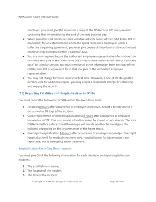 OSHAcademy Course 708 Study Guide
Copyright © 2000-2013 Geigle Safety Group, Inc. Page 48 of 59
employee, you must give the requester a copy of the OSHA Form 301 or equivalent
containing that information by the end of the next business day.
• When an authorized employee representative asks for copies of the OSHA Form 301 or
equivalent, for an establishment where the agent represents employees under a
collective bargaining agreement, you must give copies of those forms to the authorized
employee representative within 7 calendar days.
• You are only required to give the authorized employee representative information from
the releasable part of the OSHA Form 301 or equivalent section titled “Tell us about the
case” or a similar section. You must remove all other information from the copy of the
OSHA Form 301 or equivalent form that you give to the authorized employee
representative.
• You may not charge for these copies the first time. However, if one of the designated
persons asks for additional copies, you may assess a reasonable charge for retrieving
and copying the records.
(21) Reporting Fatalities and Hospitalizations to OSHA
You must report the following to OSHA within the given time limits:
• Fatalities 8 hours after occurrence or employer knowledge. Report a fatality only if it
occurs within 30 days of the accident.
• Catastrophe (three or more hospitalizations) 8 hours after occurrence or employer
knowledge. NOTE: You must report a fatality caused by a heart attack at work. The local
OSHA field office safety or health manager will decide whether to investigate the
incident, depending on the circumstances of the heart attack.
• Overnight Hospitalization 24 hours after occurrence or employer knowledge. Overnight
hospitalization if for medical treatment only. Hospitalization for observation is not
reportable, nor is emergency room treatment.
Hospitalization Recording Requirements
You must give OSHA the following information for each fatality or multiple hospitalization
incidents:
1. The establishment name;
2. The location of the incident;
3. The time of the incident;
 
