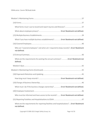 OSHAcademy Course 708 Study Guide
Copyright © 2000-2013 Geigle Safety Group, Inc. Page 4 of 59
Module 5: Maintaining Forms ...................................................................................................37
(14) Forms.............................................................................................................................37
What forms must I use to record and report injuries and illnesses?...................................37
What about employee privacy?............................................. Error! Bookmark not defined.
(15) Multiple Business Establishments...................................................................................39
What if you have multiple business establishments?............. Error! Bookmark not defined.
(16) Covered Employees........................................................................................................40
Who are "covered employees" and when am I required to keep records?..Error! Bookmark
not defined.
(17) Annual Summary............................................................................................................40
What are the requirements for posting the annual summary? .............Error! Bookmark not
defined.
Module 5 Quiz.......................................................................................................................42
Module 6: Maintaining Forms (Continued)................................................................................45
(18) Paperwork Retention and Updating ...............................................................................45
How long must I keep records?.............................................. Error! Bookmark not defined.
(19) Change of Business Ownership.......................................................................................46
What must I do if the business changes ownership?.............. Error! Bookmark not defined.
(20) Employee Involvement...................................................................................................46
Who must be informed and have access to the records?....... Error! Bookmark not defined.
(21) Reporting Fatalities and Hospitalizations to OSHA..........................................................47
What are the requirements for reporting fatalities and hospitalizations?...Error! Bookmark
not defined.
 