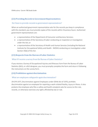 OSHAcademy Course 708 Study Guide
Copyright © 2000-2013 Geigle Safety Group, Inc. Page 50 of 59
(22) Providing Records to Government Representatives
Do I have to provide records to government representatives?
When an authorized government representative asks for the records you keep in compliance
with this standard, you must provide copies of the records within 4 business hours. Authorized
government representatives are:
• a representative of the Department of Consumer and Business Services;
• a representative of the Secretary of Labor conducting an inspection or investigation
under the Act; or
• a representative of the Secretary of Health and Human Services (including the National
Institute for Occupational Safety and Health - NIOSH) conducting an investigation under
Section 35(b) of the Act.
(23) Requests from the Bureau of Labor Statistics
What if I receive a survey from the Bureau of Labor Statistics?
If you receive a Survey of Occupational Injuries and Illnesses Form from the Bureau of Labor
Statistics (BLS), or a BLS designee, you must promptly complete the form and return it following
the instructions on the survey form.
(24) Prohibition against discrimination
What are employees safeguards again discrimination?
29 CFR 1977, Discrimination against Employees under OSHA Act of 1970, prohibits
discrimination against an employee for reporting a work-related fatality, injury or illness. It also
protects the employee who files a safety and health complaint asks for access to this rule,
records, or otherwise exercises any rights afforded by law or rule.
 