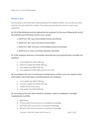OSHAcademy Course 708 Study Guide
Copyright © 2000-2013 Geigle Safety Group, Inc. Page 51 of 59
Module 6 Quiz
Use this quiz to self-check your understanding of the module content. You can also go online
and take this quiz within the module. The online quiz provides the correct answer once
submitted.
46. All of the following must be retained by the employer for five years following the end of
the calendar year that these records cover, except:
a. OSHA Form 300. Log of Work-Related Injuries and Illnesses
b. OSHA Form 301. Injury and Illness Incident Report
c. OSHA Form 300A. Summary of Work-Related Injuries and Illnesses
d. OSHA Form 27. Injury and Illness Calculation Worksheet
47. If the employer discovers a recordable injury that has not previously been recorded, the
employer:
a. must update the OSHA 300 Log
b. need not update the OSHA 300 Log
c. may update the OSHA 300 Log
d. may update the OSHA 300 Log and Form 301
48. According to the text, if a previously recorded injury or illness turns out, based on later
information, not to have been recorded properly, the employer:
a. must update the OSHA 300 Log
b. need not update the OSHA 300 Log
c. modify the previous entry
d. may update the OSHA 300 Log
49. According to the text, when should an employer report an employee’s overnight
hospitalization to OSHA:
a. Right Away
b. 24 hours after the occurrence or employer knowledge
c. one week after occurrence or employer knowledge
d. 48 hours after the occurrence or employer knowledge
 