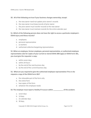 OSHAcademy Course 708 Study Guide
Copyright © 2000-2013 Geigle Safety Group, Inc. Page 52 of 59
50. All of the following are true if your business changes ownership, except:
a. the new owner need not update prior owner's records
b. the new owner must keep records of prior owner
c. the prior owner must transfer records to the new owner
d. the new owner must maintain records for the entire calendar year
51. Which of the following persons does not have the right to access a particular employee's
OSHA injury and illness records?
a. employees
b. personal representative
c. co-workers
d. authorized collective bargaining representatives
52. When an employee, former employee, personal representative, or authorized employee
representative asks for copies of your current or stored OSHA 300 Log(s) or OSHA Form 301,
you must give the requester a copy:
a. within seven days
b. within 24 hours
c. by the end of the next business day
d. by the end of the current business day
53. What are you required to give the authorized employee representative if he or she
requests a copy of the OSHA Form 301?
a. the releasable part of the form only
b. the entire form
c. two copies of the form
d. whatever the employee needs
54. The employer must report a fatality if it occurs within ___________ of the accident.
a. seven days
b. 14 days
c. 21 calendar days
d. 30 days
 