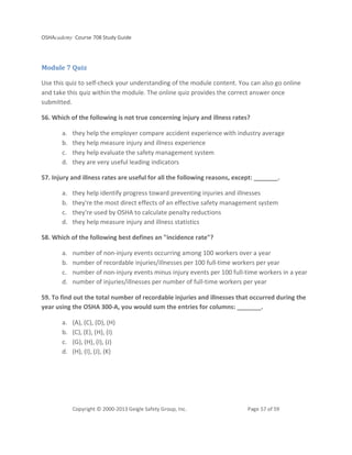 OSHAcademy Course 708 Study Guide
Copyright © 2000-2013 Geigle Safety Group, Inc. Page 57 of 59
Module 7 Quiz
Use this quiz to self-check your understanding of the module content. You can also go online
and take this quiz within the module. The online quiz provides the correct answer once
submitted.
56. Which of the following is not true concerning injury and illness rates?
a. they help the employer compare accident experience with industry average
b. they help measure injury and illness experience
c. they help evaluate the safety management system
d. they are very useful leading indicators
57. Injury and illness rates are useful for all the following reasons, except: _______.
a. they help identify progress toward preventing injuries and illnesses
b. they're the most direct effects of an effective safety management system
c. they're used by OSHA to calculate penalty reductions
d. they help measure injury and illness statistics
58. Which of the following best defines an "incidence rate"?
a. number of non-injury events occurring among 100 workers over a year
b. number of recordable injuries/illnesses per 100 full-time workers per year
c. number of non-injury events minus injury events per 100 full-time workers in a year
d. number of injuries/illnesses per number of full-time workers per year
59. To find out the total number of recordable injuries and illnesses that occurred during the
year using the OSHA 300-A, you would sum the entries for columns: _______.
a. (A), (C), (D), (H)
b. (C), (E), (H), (I)
c. (G), (H), (I), (J)
d. (H), (I), (J), (K)
 