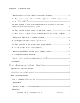 OSHAcademy Course 708 Study Guide
Copyright © 2000-2013 Geigle Safety Group, Inc. Page 5 of 59
What information do I need to give to OSHA about the incident? .....................................47
Do I have to report every fatality or multiple hospitalization incidents resulting from a
motor vehicle accident? ....................................................................................................48
Do I have to report a fatality or multiple hospitalization incidents that occurs on a
commercial or public transportation system?....................................................................48
Do I have to report a fatality caused by a heart attack at work? ........................................48
Do I have to report a fatality or hospitalization that occurs long after the incident?..........48
What if I don't learn about an incident right away? ...........................................................48
(22) Providing Records to Government Representatives........................................................49
Do I have to provide records to government representatives? ..........................................49
(23) Requests from the Bureau of Labor Statistics.................................................................49
What if I receive a survey from the Bureau of Labor Statistics? .........................................49
(24) Prohibition against discrimination..................................................................................49
What are employees safeguards again discrimination? .....................................................49
Module 6 Quiz.......................................................................................................................50
Module 7: Calculating Injury and Illness Incidence Rates...........................................................53
How does your company compare? ......................................................................................53
Are incidence rates really important?....................................................................................53
What is an incidence rate? ....................................................................................................54
How do I calculate an incidence rate?................................................................................54
The Equation .....................................................................................................................54
What can I compare my incidence rate to?........................................................................55
Module 7 Quiz.......................................................................................................................56
 