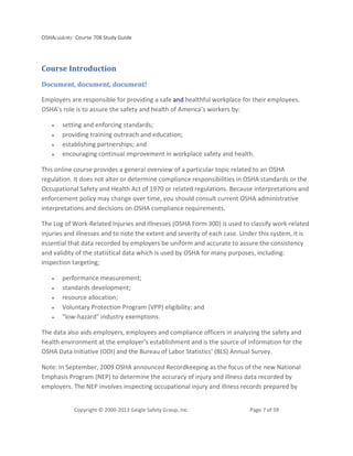 OSHAcademy Course 708 Study Guide
Copyright © 2000-2013 Geigle Safety Group, Inc. Page 7 of 59
Course Introduction
Document, document, document!
Employers are responsible for providing a safe and healthful workplace for their employees.
OSHA’s role is to assure the safety and health of America’s workers by:
• setting and enforcing standards;
• providing training outreach and education;
• establishing partnerships; and
• encouraging continual improvement in workplace safety and health.
This online course provides a general overview of a particular topic related to an OSHA
regulation. It does not alter or determine compliance responsibilities in OSHA standards or the
Occupational Safety and Health Act of 1970 or related regulations. Because interpretations and
enforcement policy may change over time, you should consult current OSHA administrative
interpretations and decisions on OSHA compliance requirements.
The Log of Work-Related Injuries and Illnesses (OSHA Form 300) is used to classify work-related
injuries and illnesses and to note the extent and severity of each case. Under this system, it is
essential that data recorded by employers be uniform and accurate to assure the consistency
and validity of the statistical data which is used by OSHA for many purposes, including:
inspection targeting;
• performance measurement;
• standards development;
• resource allocation;
• Voluntary Protection Program (VPP) eligibility; and
• "low-hazard" industry exemptions.
The data also aids employers, employees and compliance officers in analyzing the safety and
health environment at the employer’s establishment and is the source of information for the
OSHA Data Initiative (ODI) and the Bureau of Labor Statistics’ (BLS) Annual Survey.
Note: In September, 2009 OSHA announced Recordkeeping as the focus of the new National
Emphasis Program (NEP) to determine the accuracy of injury and illness data recorded by
employers. The NEP involves inspecting occupational injury and illness records prepared by
 