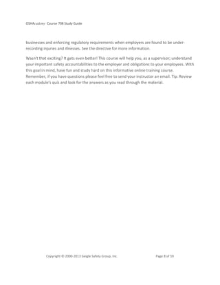 OSHAcademy Course 708 Study Guide
Copyright © 2000-2013 Geigle Safety Group, Inc. Page 8 of 59
businesses and enforcing regulatory requirements when employers are found to be under-
recording injuries and illnesses. See the directive for more information.
Wasn't that exciting? It gets even better! This course will help you, as a supervisor; understand
your important safety accountabilities to the employer and obligations to your employees. With
this goal in mind, have fun and study hard on this informative online training course.
Remember, if you have questions please feel free to send your instructor an email. Tip: Review
each module's quiz and look for the answers as you read through the material.
 
