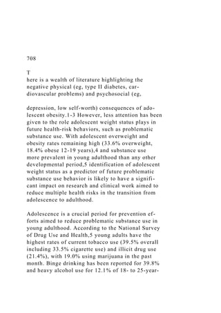 708
T
here is a wealth of literature highlighting the
negative physical (eg, type II diabetes, car-
diovascular problems) and psychosocial (eg,
depression, low self-worth) consequences of ado-
lescent obesity.1-3 However, less attention has been
given to the role adolescent weight status plays in
future health-risk behaviors, such as problematic
substance use. With adolescent overweight and
obesity rates remaining high (33.6% overweight,
18.4% obese 12-19 years),4 and substance use
more prevalent in young adulthood than any other
developmental period,5 identification of adolescent
weight status as a predictor of future problematic
substance use behavior is likely to have a signifi-
cant impact on research and clinical work aimed to
reduce multiple health risks in the transition from
adolescence to adulthood.
Adolescence is a crucial period for prevention ef-
forts aimed to reduce problematic substance use in
young adulthood. According to the National Survey
of Drug Use and Health,5 young adults have the
highest rates of current tobacco use (39.5% overall
including 33.5% cigarette use) and illicit drug use
(21.4%), with 19.0% using marijuana in the past
month. Binge drinking has been reported for 39.8%
and heavy alcohol use for 12.1% of 18- to 25-year-
 