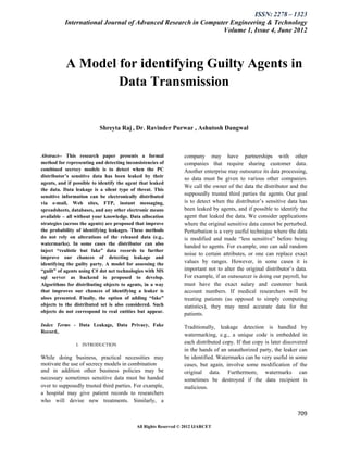 ISSN: 2278 – 1323
           International Journal of Advanced Research in Computer Engineering & Technology
                                                               Volume 1, Issue 4, June 2012




           A Model for identifying Guilty Agents in
                   Data Transmission


                           Shreyta Raj , Dr. Ravinder Purwar , Ashutosh Dangwal



Abstract-- This research paper presents a formal                 company may have partnerships with other
method for representing and detecting inconsistencies of         companies that require sharing customer data.
combined secrecy models is to detect when the PC                 Another enterprise may outsource its data processing,
distributor’s sensitive data has been leaked by their
                                                                 so data must be given to various other companies.
agents, and if possible to identify the agent that leaked
                                                                 We call the owner of the data the distributor and the
the data. Data leakage is a silent type of threat. This
sensitive information can be electronically distributed          supposedly trusted third parties the agents. Our goal
via e-mail, Web sites, FTP, instant messaging,                   is to detect when the distributor’s sensitive data has
spreadsheets, databases, and any other electronic means          been leaked by agents, and if possible to identify the
available – all without your knowledge. Data allocation          agent that leaked the data. We consider applications
strategies (across the agents) are proposed that improve         where the original sensitive data cannot be perturbed.
the probability of identifying leakages. These methods           Perturbation is a very useful technique where the data
do not rely on alterations of the released data (e.g.,           is modified and made “less sensitive” before being
watermarks). In some cases the distributor can also
                                                                 handed to agents. For example, one can add random
inject “realistic but fake” data records to further
                                                                 noise to certain attributes, or one can replace exact
improve our chances of detecting leakage and
identifying the guilty party. A model for assessing the          values by ranges. However, in some cases it is
“guilt” of agents using C# dot net technologies with MS          important not to alter the original distributor’s data.
sql server as backend is proposed to develop.                    For example, if an outsourcer is doing our payroll, he
Algorithms for distributing objects to agents, in a way          must have the exact salary and customer bank
that improves our chances of identifying a leaker is             account numbers. If medical researchers will be
aloes presented. Finally, the option of adding “fake”            treating patients (as opposed to simply computing
objects to the distributed set is also considered. Such          statistics), they may need accurate data for the
objects do not correspond to real entities but appear.
                                                                 patients.
Index Terms - Data Leakage, Data Privacy, Fake                   Traditionally, leakage detection is handled by
Record,.
                                                                 watermarking, e.g., a unique code is embedded in
                I. INTRODUCTION                                  each distributed copy. If that copy is later discovered
                                                                 in the hands of an unauthorized party, the leaker can
While doing business, practical necessities may                  be identified. Watermarks can be very useful in some
motivate the use of secrecy models in combination                cases, but again, involve some modification of the
and in addition other business policies may be                   original data. Furthermore, watermarks can
necessary sometimes sensitive data must be handed                sometimes be destroyed if the data recipient is
over to supposedly trusted third parties. For example,           malicious.
a hospital may give patient records to researchers
who will devise new treatments. Similarly, a

                                                                                                                   709

                                            All Rights Reserved © 2012 IJARCET
 
