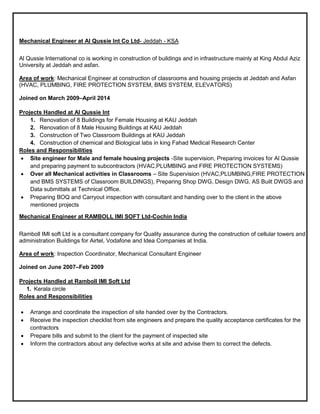 Mechanical Engineer at Al Qussie Int Co Ltd- Jeddah - KSA
Al Qussie International co is working in construction of buildings and in infrastructure mainly at King Abdul Aziz
University at Jeddah and asfan.
Area of work: Mechanical Engineer at construction of classrooms and housing projects at Jeddah and Asfan
(HVAC, PLUMBING, FIRE PROTECTION SYSTEM, BMS SYSTEM, ELEVATORS)
Joined on March 2009–April 2014
Projects Handled at Al Qussie Int
1. Renovation of 8 Buildings for Female Housing at KAU Jeddah
2. Renovation of 8 Male Housing Buildings at KAU Jeddah
3. Construction of Two Classroom Buildings at KAU Jeddah
4. Construction of chemical and Biological labs in king Fahad Medical Research Center
Roles and Responsibilities
 Site engineer for Male and female housing projects -Site supervision, Preparing invoices for Al Qussie
and preparing payment to subcontractors (HVAC,PLUMBING and FIRE PROTECTION SYSTEMS)
 Over all Mechanical activities in Classrooms – Site Supervision (HVAC,PLUMBING,FIRE PROTECTION
and BMS SYSTEMS of Classroom BUILDINGS), Preparing Shop DWG, Design DWG, AS Built DWGS and
Data submittals at Technical Office.
 Preparing BOQ and Carryout inspection with consultant and handing over to the client in the above
mentioned projects
Mechanical Engineer at RAMBOLL IMI SOFT Ltd-Cochin India
Ramboll IMI soft Ltd is a consultant company for Quality assurance during the construction of cellular towers and
administration Buildings for Airtel, Vodafone and Idea Companies at India.
Area of work: Inspection Coordinator, Mechanical Consultant Engineer
Joined on June 2007–Feb 2009
Projects Handled at Ramboll IMI Soft Ltd
1. Kerala circle
Roles and Responsibilities
 Arrange and coordinate the inspection of site handed over by the Contractors.
 Receive the inspection checklist from site engineers and prepare the quality acceptance certificates for the
contractors
 Prepare bills and submit to the client for the payment of inspected site
 Inform the contractors about any defective works at site and advise them to correct the defects.
 