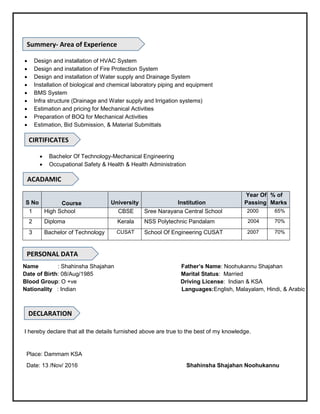  Design and installation of HVAC System
 Design and installation of Fire Protection System
 Design and installation of Water supply and Drainage System
 Installation of biological and chemical laboratory piping and equipment
 BMS System
 Infra structure (Drainage and Water supply and Irrigation systems)
 Estimation and pricing for Mechanical Activities
 Preparation of BOQ for Mechanical Activities
 Estimation, Bid Submission, & Material Submittals
 Bachelor Of Technology-Mechanical Engineering
 Occupational Safety & Health & Health Administration
S No Course University Institution
Year Of
Passing
% of
Marks
1 High School CBSE Sree Narayana Central School 2000 65%
2 Diploma Kerala NSS Polytechnic Pandalam 2004 70%
3 Bachelor of Technology CUSAT School Of Engineering CUSAT 2007 70%
Name : Shahinsha Shajahan Father’s Name: Noohukannu Shajahan
Date of Birth: 08/Aug/1985 Marital Status: Married
Blood Group: O +ve Driving License: Indian & KSA
Nationality : Indian Languages:English, Malayalam, Hindi, & Arabic
I hereby declare that all the details furnished above are true to the best of my knowledge.
Place: Dammam KSA
Date: 13 /Nov/ 2016 Shahinsha Shajahan Noohukannu
Summery- Area of Experience
ACADAMIC
DECLARATION
PERSONAL DATA
CIRTIFICATES
 