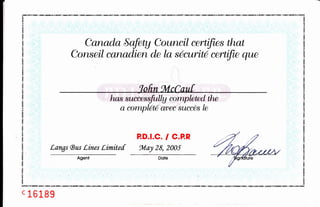 Canada Safety Council certifies that
Conseil canadien de la securitd certifie que
'tofrn ful cCauf
has succesrf"llU cowtpleted. the
a completd avee succes le
P.D.I.C. / C.P.R
Langs (Bus Lines Limitef toLry 28, 2005
c 1618 g
 