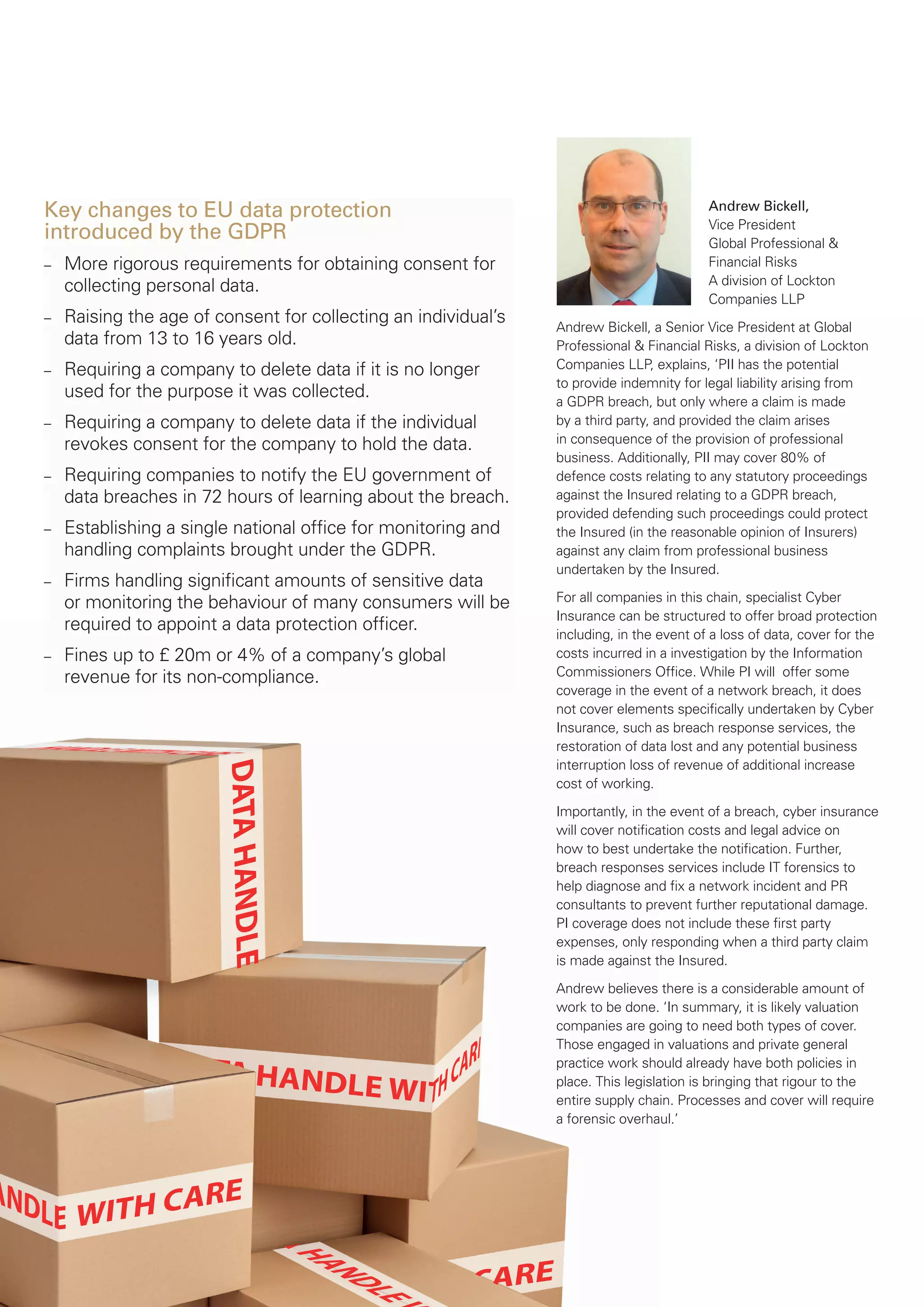 Key changes to EU data protection
introduced by the GDPR
– More rigorous requirements for obtaining consent for
collecting personal data.
– Raising the age of consent for collecting an individual’s
data from 13 to 16 years old.
– Requiring a company to delete data if it is no longer
used for the purpose it was collected.
– Requiring a company to delete data if the individual
revokes consent for the company to hold the data.
– Requiring companies to notify the EU government of
data breaches in 72 hours of learning about the breach.
– Establishing a single national ofﬁce for monitoring and
handling complaints brought under the GDPR.
– Firms handling signiﬁcant amounts of sensitive data
or monitoring the behaviour of many consumers will be
required to appoint a data protection ofﬁcer.
– Fines up to £ 20m or 4% of a company’s global
revenue for its non-compliance.
Andrew Bickell,
Vice President
Global Professional &
Financial Risks
A division of Lockton
Companies LLP
Andrew Bickell, a Senior Vice President at Global
Professional & Financial Risks, a division of Lockton
Companies LLP, explains, ‘PII has the potential
to provide indemnity for legal liability arising from
a GDPR breach, but only where a claim is made
by a third party, and provided the claim arises
in consequence of the provision of professional
business. Additionally, PII may cover 80% of
defence costs relating to any statutory proceedings
against the Insured relating to a GDPR breach,
provided defending such proceedings could protect
the Insured (in the reasonable opinion of Insurers)
against any claim from professional business
undertaken by the Insured.
For all companies in this chain, specialist Cyber
Insurance can be structured to offer broad protection
including, in the event of a loss of data, cover for the
costs incurred in a investigation by the Information
Commissioners Ofﬁce. While PI will offer some
coverage in the event of a network breach, it does
not cover elements speciﬁcally undertaken by Cyber
Insurance, such as breach response services, the
restoration of data lost and any potential business
interruption loss of revenue of additional increase
cost of working.
Importantly, in the event of a breach, cyber insurance
will cover notiﬁcation costs and legal advice on
how to best undertake the notiﬁcation. Further,
breach responses services include IT forensics to
help diagnose and ﬁx a network incident and PR
consultants to prevent further reputational damage.
PI coverage does not include these ﬁrst party
expenses, only responding when a third party claim
is made against the Insured.
Andrew believes there is a considerable amount of
work to be done. ‘In summary, it is likely valuation
companies are going to need both types of cover.
Those engaged in valuations and private general
practice work should already have both policies in
place. This legislation is bringing that rigour to the
entire supply chain. Processes and cover will require
a forensic overhaul.’
 