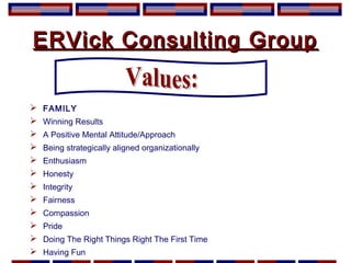 ERVick Consulting GroupERVick Consulting Group
 FAMILY
 Winning Results
 A Positive Mental Attitude/Approach
 Being strategically aligned organizationally
 Enthusiasm
 Honesty
 Integrity
 Fairness
 Compassion
 Pride
 Doing The Right Things Right The First Time
 Having Fun
 