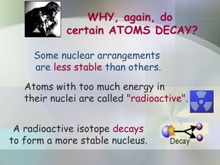 WHY, again, do
certain ATOMS DECAY?
Atoms with too much energy in
their nuclei are called "radioactive".
Some nuclear arrangements
are less stable than others.
A radioactive isotope decays
to form a more stable nucleus.
 
