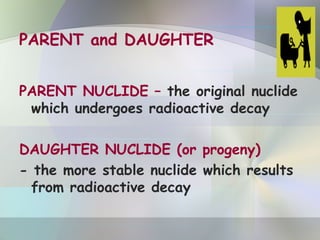 PARENT and DAUGHTER
PARENT NUCLIDE – the original nuclide
which undergoes radioactive decay
DAUGHTER NUCLIDE (or progeny)
- the more stable nuclide which results
from radioactive decay
 