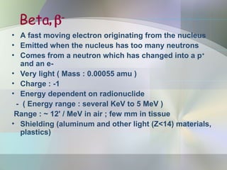 Beta, 
• A fast moving electron originating from the nucleus
• Emitted when the nucleus has too many neutrons
• Comes from a neutron which has changed into a p+
and an e-
• Very light ( Mass : 0.00055 amu )
• Charge : -1
• Energy dependent on radionuclide
- ( Energy range : several KeV to 5 MeV )
Range : ~ 12' / MeV in air ; few mm in tissue
• Shielding (aluminum and other light (Z<14) materials,
plastics)
 