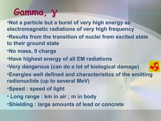 Gamma, 
•Not a particle but a burst of very high energy as
electromagnetic radiations of very high frequency
•Results from the transition of nuclei from excited state
to their ground state
•No mass, 0 charge
•Have highest energy of all EM radiations
•Very dangerous (can do a lot of biological damage)
•Energies well defined and characteristics of the emitting
radionuclide (up to several MeV)
•Speed : speed of light
• Long range : km in air ; m in body
•Shielding : large amounts of lead or concrete
 