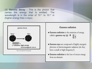 (3) Gamma decay - This is the photon that
carries the energy that is emitted. The
wavelength is in the order of 10-11
to 10-14
m
(higher energy than x-rays).
 