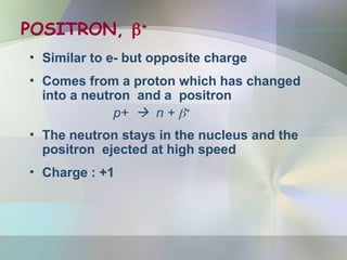 POSITRON, +
• Similar to e- but opposite charge
• Comes from a proton which has changed
into a neutron and a positron
p+  n + +
• The neutron stays in the nucleus and the
positron ejected at high speed
• Charge : +1
 