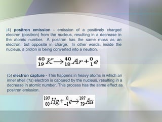 (4) positron emission - emission of a positively charged
electron (positron) from the nucleus, resulting in a decrease in
the atomic number. A positron has the same mass as an
electron, but opposite in charge. In other words, inside the
nucleus, a proton is being converted into a neutron.
(5) electron capture - This happens in heavy atoms in which an
inner shell (1s) electron is captured by the nucleus, resulting in a
decrease in atomic number. This process has the same effect as
positron emission.
 