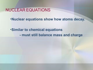 NUCLEAR EQUATIONS
•Nuclear equations show how atoms decay.
•Similar to chemical equations
- must still balance mass and charge
 