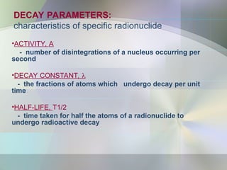 DECAY PARAMETERS:
characteristics of specific radionuclide
•ACTIVITY, A
- number of disintegrations of a nucleus occurring per
second
•DECAY CONSTANT, 
- the fractions of atoms which undergo decay per unit
time
•HALF-LIFE, T1/2
- time taken for half the atoms of a radionuclide to
undergo radioactive decay
 