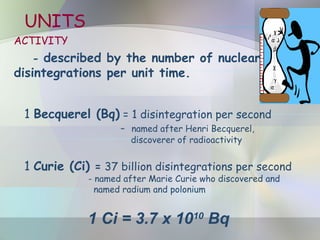 UNITS
ACTIVITY
- described by the number of nuclear
disintegrations per unit time.
1 Becquerel (Bq) = 1 disintegration per second
- named after Henri Becquerel,
discoverer of radioactivity
1 Curie (Ci) = 37 billion disintegrations per second
- named after Marie Curie who discovered and
named radium and polonium
1 Ci = 3.7 x 1010
Bq
 