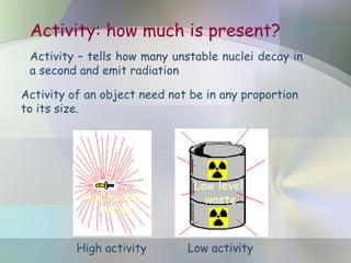 Activity: how much is present?
Activity – tells how many unstable nuclei decay in
a second and emit radiation
Activity of an object need not be in any proportion
to its size.
High activity Low activity
Radiography
isotope
Low level
waste
 