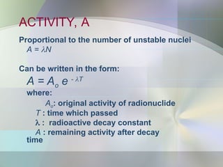 ACTIVITY, A
Proportional to the number of unstable nuclei
A = N
Can be written in the form:
A = Ao e - T
where:
Ao: original activity of radionuclide
T : time which passed
 : radioactive decay constant
A : remaining activity after decay
time
 
