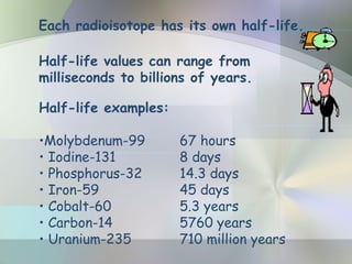 Each radioisotope has its own half-life.
Half-life values can range from
milliseconds to billions of years.
Half-life examples:
•Molybdenum-99 67 hours
• Iodine-131 8 days
• Phosphorus-32 14.3 days
• Iron-59 45 days
• Cobalt-60 5.3 years
• Carbon-14 5760 years
• Uranium-235 710 million years
 