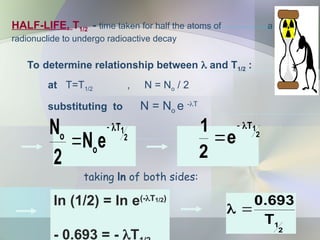HALF-LIFE, T1/2 - time taken for half the atoms of a
radionuclide to undergo radioactive decay
To determine relationship between  and T1/2 :
at T=T1/2 , N = No / 2
substituting to N = No e -T
taking ln of both sides:
2
1
T
e
2
1 


2
1
T
693
.
0


2
1
T
o
o
e
N
2
N 


ln (1/2) = ln e(-T1/2)
- 0.693 = - T
 