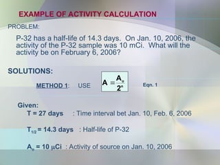 EXAMPLE OF ACTIVITY CALCULATION
PROBLEM:
P-32 has a half-life of 14.3 days. On Jan. 10, 2006, the
activity of the P-32 sample was 10 mCi. What will the
activity be on February 6, 2006?
n
o
2
A
A 
METHOD 1: USE Eqn. 1
SOLUTIONS:
Given:
T = 27 days : Time interval bet Jan. 10, Feb. 6, 2006
T1/2 = 14.3 days : Half-life of P-32
Ao = 10 Ci : Activity of source on Jan. 10, 2006
 