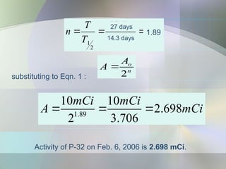 Activity of P-32 on Feb. 6, 2006 is 2.698 mCi.
substituting to Eqn. 1 :
n
o
A
A
2

91
.
1
17
.
30
5
.
57
2
1



y
y
T
T
n
27 days
14.3 days
1.89
mCi
mCi
mCi
A 698
.
2
706
.
3
10
2
10
89
.
1



 