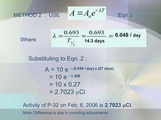 METHOD 2 : USE
T
oe
A
A 

 Eqn. 2
Substituting to Eqn. 2 :
A = 10 e – (0.048 / day) x (27 days)
= 10 e - 1.308
= 10 x 0.27
= 2.7023 Ci
Activity of P-32 on Feb. 6, 2006 is 2.7023 Ci.
Note: Difference is due to rounding adjustments.
1
2
2
1
10
3
.
2
17
.
30
693
.
0
693
.
0 



 y
x
y
T

Where
0.048 / day
14.3 days
 