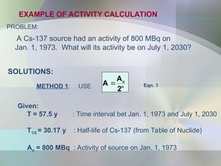 EXAMPLE OF ACTIVITY CALCULATION
PROBLEM:
A Cs-137 source had an activity of 800 MBq on
Jan. 1, 1973. What will its activity be on July 1, 2030?
n
o
2
A
A 
METHOD 1: USE Eqn. 1
SOLUTIONS:
Given:
T = 57.5 y : Time interval bet Jan. 1, 1973 and July 1, 2030
T1/2 = 30.17 y : Half-life of Cs-137 (from Table of Nuclide)
Ao = 800 MBq : Activity of source on Jan. 1, 1973
 