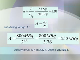 91
.
1
17
.
30
5
.
57
2
1



y
y
T
T
n
MBq
MBq
MBq
A 213
76
.
3
800
2
800
91
.
1



Activity of Cs-137 on July 1, 2030 is 213 MBq.
subsituting to Eqn. 1 :
n
o
A
A
2

 
