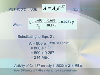 METHOD 2 : USE
T
oe
A
A 

 Eqn. 2
Substituting to Eqn. 2 :
A = 800 e – (0.023 / y) x (57.5 y)
= 800 e - 1.32
= 800 x 0.267
= 214 MBq
Activity of Cs-137 on July 1, 2030 is 214 MBq.
Note: Difference of 1 MBq is due to rounding adjustments.
1
2
2
1
10
3
.
2
17
.
30
693
.
0
693
.
0 



 y
x
y
T

Where
0.023 / y
 