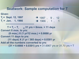 Seatwork: Sample computation for T
Given:
Tf = Sept. 12, 1997
Ti = Jan. 1, 1966
---------------------------------
T = Tf – Ti  31 yrs + 8mos. + 11 days
Convert 8 mos. to yrs:
(8 mos.) X (1 yr/12 mos.) = 0.6666 yr
Convert 11 days to yrs:
(11 days) X (1 yr / 365 days) = 0.0301 yr
Add all the numbers converted to yrs:
(31 + 0.6666 + 0.0301) yrs = 31.6967 yrs or 31.70 yrs = T
 1997 , 9 , 12
 1966 , 1 , 1
 