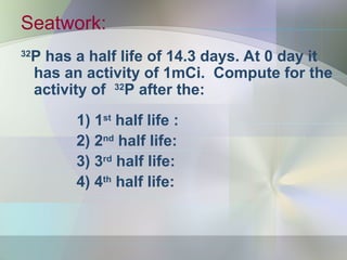 Seatwork:
32
P has a half life of 14.3 days. At 0 day it
has an activity of 1mCi. Compute for the
activity of 32
P after the:
1) 1st
half life :
2) 2nd
half life:
3) 3rd
half life:
4) 4th
half life:
 