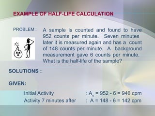 EXAMPLE OF HALF-LIFE CALCULATION
PROBLEM : A sample is counted and found to have
952 counts per minute. Seven minutes
later it is measured again and has a count
of 148 counts per minute. A background
measurement gave 6 counts per minute.
What is the half-life of the sample?
SOLUTIONS :
GIVEN:
Initial Activity : Ao
= 952 - 6 = 946 cpm
Activity 7 minutes after : A = 148 - 6 = 142 cpm
 