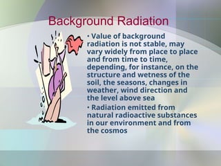 Background Radiation
• Value of background
radiation is not stable, may
vary widely from place to place
and from time to time,
depending, for instance, on the
structure and wetness of the
soil, the seasons, changes in
weather, wind direction and
the level above sea
• Radiation emitted from
natural radioactive substances
in our environment and from
the cosmos
 