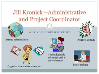 W H Y Y O U S H O U L D H I R E M E
Jill Kronick –Administrative
and Project Coordinator
Positive attitudeStrong relationships
Organization and coordination
Multi-tasking
Technologically
advanced and a
quick-learner
 