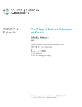 VPBS-B 2014:
Eosinophilia
The College of American Pathologists
certifies that
Khalid Rizwan
MSc
has participated in the educational activity titled
VPBS-B 2014: Eosinophilia
on
December 11, 2015
and is awarded
1.00 CE Credit(s)/hours(s)
CA Accredited Agency Registration #83/Course #VPBSB201402W.2015
FL #50-2248 / CC-20-486314 / General (Hematology)
 