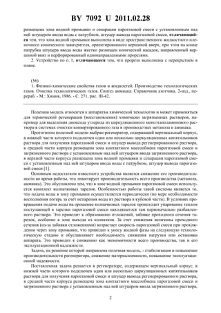 BY 7092 U 2011.02.28
2
размещена зона водной промывки и сепарации парогазовой смеси с установленным над
ней штуцером ввода воды с патрубком, штуцер вывода парогазовой смеси, отличающий-
ся тем, что зона водной промывки выполнена в виде пространственного жидкостного пле-
ночного конического завихрителя, ориентированного вершиной вверх, при этом на конце
патрубка штуцера ввода воды жестко размещен конический насадок, направленный вер-
шиной вниз и перфорированный однонаправленными прорезями.
2. Устройство по п. 1, отличающееся тем, что прорези выполнены с перекрытием в
плане.
(56)
1. Физико-химические свойства газов и жидкостей. Производство технологических
газов. Очистка технологических газов. Синтез аммиака: Справочник азотчика. 2-изд., пе-
рераб. - М.: Химия, 1986. - С. 271, рис. III-42.
Полезная модель относится к аппаратам химической технологии и может применяться
для термической регенерации (восстановления) химически загрязненных растворов, на-
пример для выделения диоксида углерода из циркуляционного моноэтаноламинового рас-
твора в системах очистки конвертированного газа в производствах метанола и аммиака.
Прототипом полезной модели выбран регенератор, содержащий вертикальный корпус,
в нижней части которого подключен один или несколько циркуляционных кипятильников
раствора для получения парогазовой смеси и штуцер вывода регенерированного раствора,
в средней части корпуса размещена зона контактного массообмена парогазовой смеси и
загрязненного раствора с установленным над ней штуцером ввода загрязненного раствора,
в верхней части корпуса размещена зона водной промывки и сепарации парогазовой сме-
си с установленным над ней штуцером ввода воды с патрубком, штуцер вывода парогазо-
вой смеси [1].
Основным недостатком известного устройства является снижение его производитель-
ности во время работы, что лимитирует производительность всего производства (метанола,
аммиака). Это обусловлено тем, что в зоне водной промывки парогазовой смеси использу-
ется комплект колпачковых тарелок. Особенностью работы такой системы является то,
что подача воды в зону промывки осуществляется периодически (по мере необходимости
восполнения потерь за счет испарения воды из раствора в кубовой части). В условиях пре-
кращения подачи воды на орошение колпачковых тарелок происходит упаривание теплом
поступающей в тарелки парогазовой смеси находящегося там первоначально разбавлен-
ного раствора. Это приводит к образованию отложений, забивке проходного сечения та-
релок, особенно в зоне выхода из колпачков. За счет снижения величины проходного
сечения (из-за забивки отложениями) возрастает скорость парогазовой смеси при прохож-
дении через зону промывки, что приводит к уносу жидкой фазы на следующую техноло-
гическую стадию и обуславливает необходимость снижения нагрузки или остановки
аппарата. Это приводит к снижению как экономичности всего производства, так и его
эксплуатационной надежности.
Задача, на решение которой направлена полезная модель, - стабилизация и повышение
производительности регенератора, снижение материалоемкости, повышение эксплуатаци-
онной надежности.
Поставленная задача решается в регенераторе, содержащем вертикальный корпус, в
нижней части которого подключен один или несколько циркуляционных кипятильников
раствора для получения парогазовой смеси и штуцер вывода регенерированного раствора,
в средней части корпуса размещена зона контактного массообмена парогазовой смеси и
загрязненного раствора с установленным над ней штуцером ввода загрязненного раствора,
 