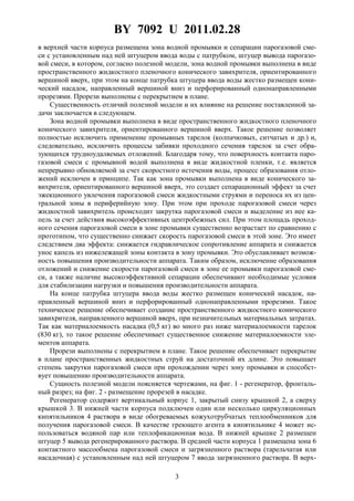 BY 7092 U 2011.02.28
3
в верхней части корпуса размещена зона водной промывки и сепарации парогазовой сме-
си с установленным над ней штуцером ввода воды с патрубком, штуцер вывода парогазо-
вой смеси, в котором, согласно полезной модели, зона водной промывки выполнена в виде
пространственного жидкостного пленочного конического завихрителя, ориентированного
вершиной вверх, при этом на конце патрубка штуцера ввода воды жестко размещен кони-
ческий насадок, направленный вершиной вниз и перфорированный однонаправленными
прорезями. Прорези выполнены с перекрытием в плане.
Существенность отличий полезной модели и их влияние на решение поставленной за-
дачи заключается в следующем.
Зона водной промывки выполнена в виде пространственного жидкостного пленочного
конического завихрителя, ориентированного вершиной вверх. Такое решение позволяет
полностью исключить применение промывных тарелок (колпачковых, ситчатых и др.) и,
следовательно, исключить процессы забивки проходного сечения тарелок за счет обра-
зующихся трудноудаляемых отложений. Благодаря тому, что поверхность контакта паро-
газовой смеси с промывной водой выполнена в виде жидкостной пленки, т.е. является
непрерывно обновляемой за счет скоростного истечения воды, процесс образования отло-
жений исключен в принципе. Так как зона промывки выполнена в виде конического за-
вихрителя, ориентированного вершиной вверх, это создает сепарационный эффект за счет
эжекционного увлечения парогазовой смеси жидкостными струями и переноса их из цен-
тральной зоны в периферийную зону. При этом при проходе парогазовой смеси через
жидкостной завихритель происходит закрутка парогазовой смеси и выделение из нее ка-
пель за счет действия высокоэффективных центробежных сил. При этом площадь проход-
ного сечения парогазовой смеси в зоне промывки существенно возрастает по сравнению с
прототипом, что существенно снижает скорость парогазовой смеси в этой зоне. Это имеет
следствием два эффекта: снижается гидравлическое сопротивление аппарата и снижается
унос капель из нижележащей зоны контакта в зону промывки. Это обуславливает возмож-
ность повышения производительности аппарата. Таким образом, исключение образования
отложений и снижение скорости парогазовой смеси в зоне ее промывки парогазовой сме-
си, а также наличие высокоэффективной сепарации обеспечивают необходимые условия
для стабилизации нагрузки и повышения производительности аппарата.
На конце патрубка штуцера ввода воды жестко размещен конический насадок, на-
правленный вершиной вниз и перфорированный однонаправленными прорезями. Такое
техническое решение обеспечивает создание пространственного жидкостного конического
завихрителя, направленного вершиной вверх, при незначительных материальных затратах.
Так как материалоемкость насадка (0,5 кг) во много раз ниже материалоемкости тарелок
(830 кг), то такое решение обеспечивает существенное снижение материалоемкости эле-
ментов аппарата.
Прорези выполнены с перекрытием в плане. Такое решение обеспечивает перекрытие
в плане пространственных жидкостных струй на достаточной их длине. Это повышает
степень закрутки парогазовой смеси при прохождении через зону промывки и способст-
вует повышению производительности аппарата.
Сущность полезной модели поясняется чертежами, на фиг. 1 - регенератор, фронталь-
ный разрез; на фиг. 2 - размещение прорезей в насадке.
Регенератор содержит вертикальный корпус 1, закрытый снизу крышкой 2, а сверху
крышкой 3. В нижней части корпуса подключен один или несколько циркуляционных
кипятильников 4 раствора в виде обогреваемых кожухотрубчатых теплообменников для
получения парогазовой смеси. В качестве греющего агента в кипятильнике 4 может ис-
пользоваться водяной пар или теплофикационная вода. В нижней крышке 2 размещен
штуцер 5 вывода регенерированного раствора. В средней части корпуса 1 размещена зона 6
контактного массообмена парогазовой смеси и загрязненного раствора (тарельчатая или
насадочная) с установленным над ней штуцером 7 ввода загрязненного раствора. В верх-
 