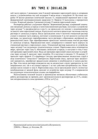 BY 7092 U 2011.02.28
4
ней части корпуса 1 размещена зона 8 водной промывки парогазовой смеси и сепарации
капель с установленным над ней штуцером 9 ввода воды с патрубком 10. На конце пат-
рубка 10 жестко размещен конический насадок 11, направленный вершиной вниз и пер-
форированный однонаправленными прорезями 12. Прорези 12 выполнены с перекрытием
в плане. В верхней крышке 3 размещен штуцер 13 вывода парогазовой смеси.
Регенератор работает следующим образом. Загрязненный раствор, содержащий химиче-
ски связанный диоксид углерода в моноэтаноламиновом растворе, поступает в устройство
через штуцер 7 и распределяется в зоне 6, где происходит его контакт с поднимающейся
по высоте зоны парогазовой смесью. В результате контакта происходит частичная очистка
раствора от диоксида углерода. После прохождения зоны 6 частично очищенный раствор
стекает в нижнюю часть корпуса, поступает в кипятильник 4 за счет разности плотностей
раствора, где происходит парообразование части раствора с образование двухфазной па-
рожидкостной смеси. При парообразовании происходит окончательная очистка раствора
от диоксида углерода. Парожидкостная смесь сепарируется в нижней части корпуса на
очищенный раствор и парогазовую смесь. Очищенный раствор выводится из устройства
через штуцер 5 на следующую технологическую стадию. Парогазовая смесь поднимается
вверх, проходит через зону 6, обогащаясь диоксидом углерода, и поступает в зону 8 вод-
ной промывки парогазовой смеси. Вода для промывки парогазовой смеси поступает в устрой-
ство через штуцер 9, проходит через патрубок 10 и поступает в насадок 11. В насадке 11
проходит через прорези 12 и формирует систему пространственных жидкостных струй в
виде конического "лопастного" завихрителя. Парогазовая смесь, проходя через жидкост-
ной завихритель, приобретает вращательное движение и освобождается от капель раство-
ра. При этом капли раствора осаждаются как на жидкостных струях завихрителя за счет
инерционных сил, так и на стенках корпуса 1 за счет действия центробежных сил. Осаж-
денные капли стекают в зону 6. Парогазовая смесь после прохождения зоны 8, полностью
освобожденная от жидкой фазы, выходит из устройства через штуцер 13 и направляется
на следующую технологическую стадию для переработки.
Использование полезной модели в производстве метанола обеспечивает стабильную
работу регенератора во времени, рост производительности регенератора на 23 %, сниже-
ние материалоемкости зоны промывки с 830 кг до 0,5 кг.
Фиг. 2
Национальный центр интеллектуальной собственности.
220034, г. Минск, ул. Козлова, 20.
 