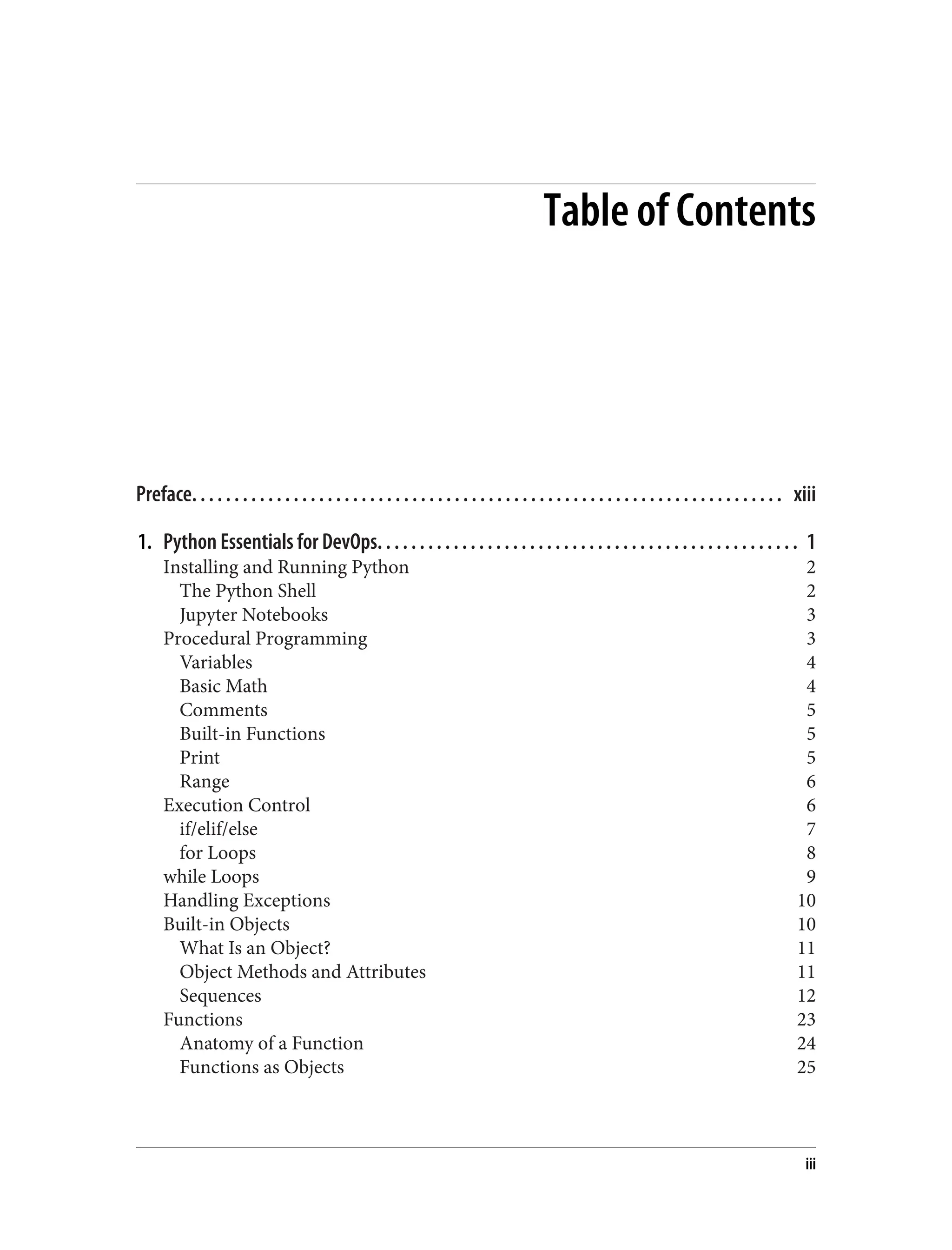 Table of Contents
Preface. . . . . . . . . . . . . . . . . . . . . . . . . . . . . . . . . . . . . . . . . . . . . . . . . . . . . . . . . . . . . . . . . . . . . . xiii
1. Python Essentials for DevOps. . . . . . . . . . . . . . . . . . . . . . . . . . . . . . . . . . . . . . . . . . . . . . . . . . 1
Installing and Running Python 2
The Python Shell 2
Jupyter Notebooks 3
Procedural Programming 3
Variables 4
Basic Math 4
Comments 5
Built-in Functions 5
Print 5
Range 6
Execution Control 6
if/elif/else 7
for Loops 8
while Loops 9
Handling Exceptions 10
Built-in Objects 10
What Is an Object? 11
Object Methods and Attributes 11
Sequences 12
Functions 23
Anatomy of a Function 24
Functions as Objects 25
iii
 