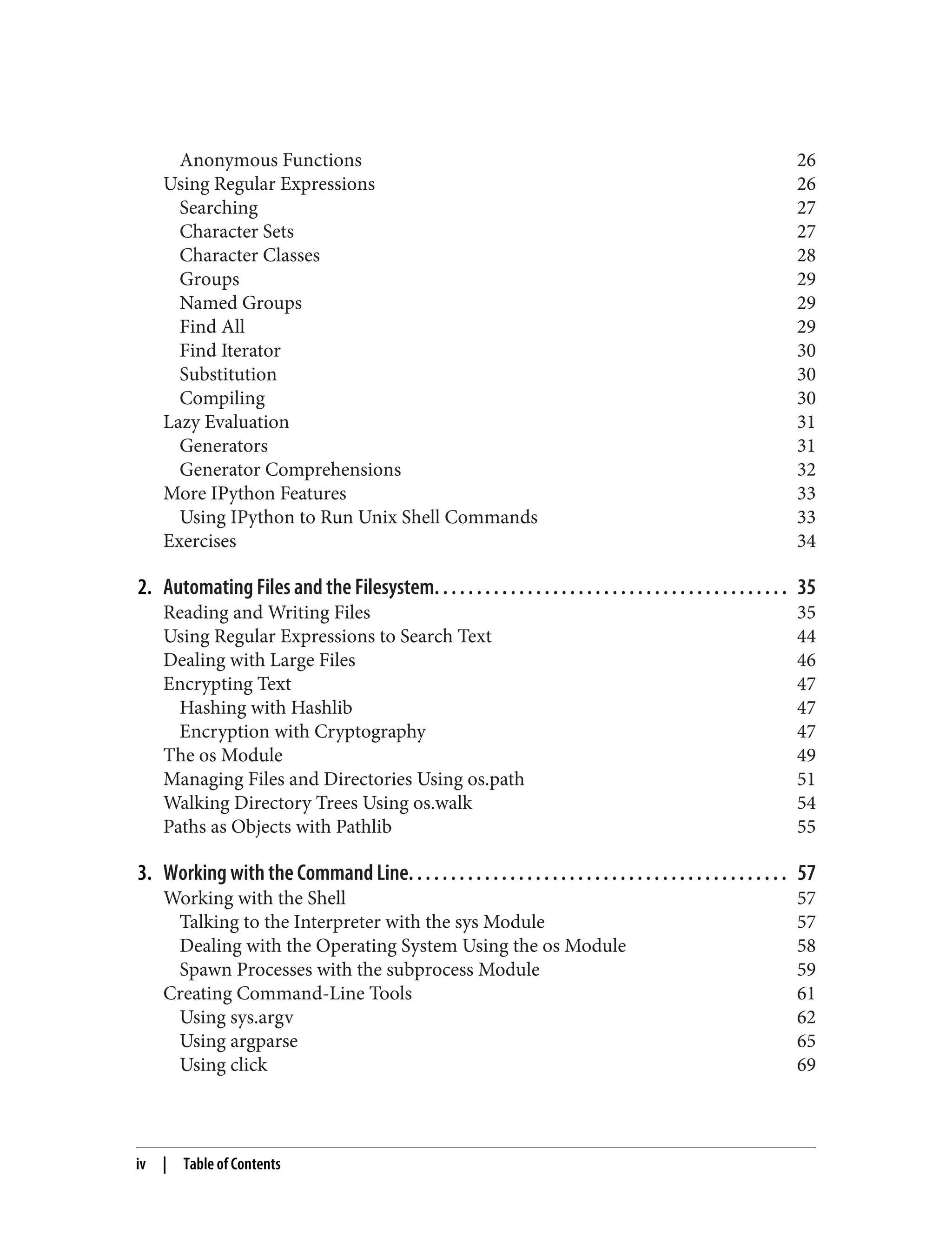 Anonymous Functions 26
Using Regular Expressions 26
Searching 27
Character Sets 27
Character Classes 28
Groups 29
Named Groups 29
Find All 29
Find Iterator 30
Substitution 30
Compiling 30
Lazy Evaluation 31
Generators 31
Generator Comprehensions 32
More IPython Features 33
Using IPython to Run Unix Shell Commands 33
Exercises 34
2. Automating Files and the Filesystem. . . . . . . . . . . . . . . . . . . . . . . . . . . . . . . . . . . . . . . . . . 35
Reading and Writing Files 35
Using Regular Expressions to Search Text 44
Dealing with Large Files 46
Encrypting Text 47
Hashing with Hashlib 47
Encryption with Cryptography 47
The os Module 49
Managing Files and Directories Using os.path 51
Walking Directory Trees Using os.walk 54
Paths as Objects with Pathlib 55
3. Working with the Command Line. . . . . . . . . . . . . . . . . . . . . . . . . . . . . . . . . . . . . . . . . . . . . 57
Working with the Shell 57
Talking to the Interpreter with the sys Module 57
Dealing with the Operating System Using the os Module 58
Spawn Processes with the subprocess Module 59
Creating Command-Line Tools 61
Using sys.argv 62
Using argparse 65
Using click 69
iv | Table of Contents
 